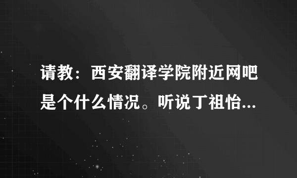 请教：西安翻译学院附近网吧是个什么情况。听说丁祖怡院长在那边老牛了。谁在那边上的学 那边网吧是个什么