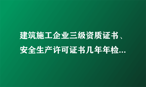 建筑施工企业三级资质证书、安全生产许可证书几年年检一次，年检时间是什么时候，需要什么资料？