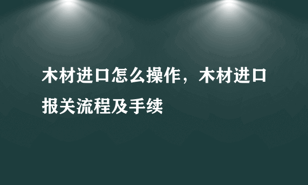 木材进口怎么操作，木材进口报关流程及手续