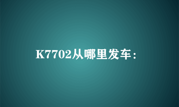 K7702从哪里发车：