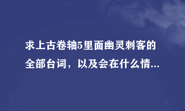 求上古卷轴5里面幽灵刺客的全部台词，以及会在什么情况下触发，先挂100分，觉得不够可以再加。