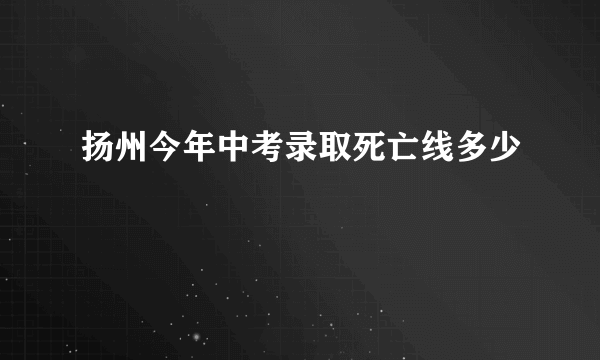 扬州今年中考录取死亡线多少