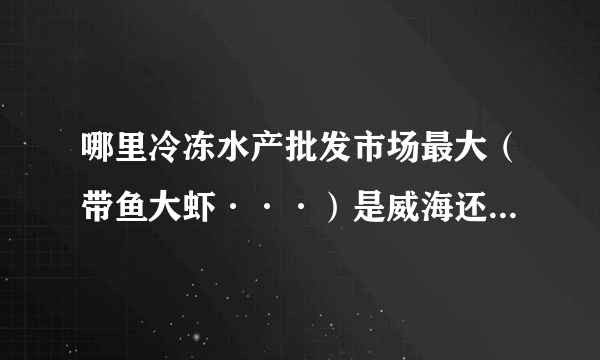 哪里冷冻水产批发市场最大（带鱼大虾···）是威海还是大连？