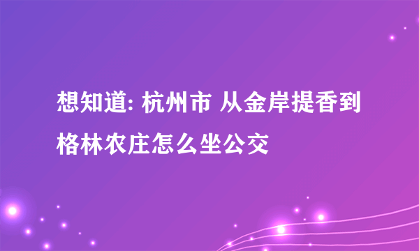 想知道: 杭州市 从金岸提香到格林农庄怎么坐公交