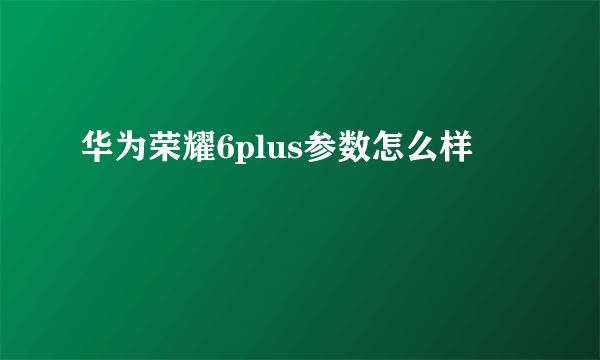 华为荣耀6plus参数怎么样