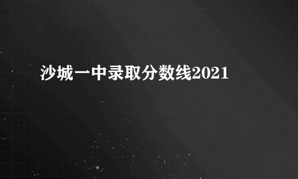 沙城一中录取分数线2021