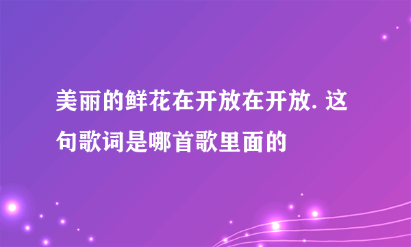 美丽的鲜花在开放在开放. 这句歌词是哪首歌里面的