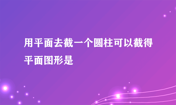 用平面去截一个圆柱可以截得平面图形是