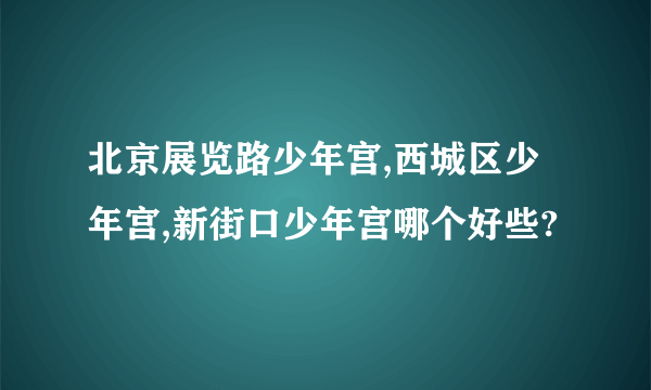 北京展览路少年宫,西城区少年宫,新街口少年宫哪个好些?