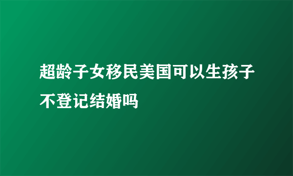 超龄子女移民美国可以生孩子不登记结婚吗