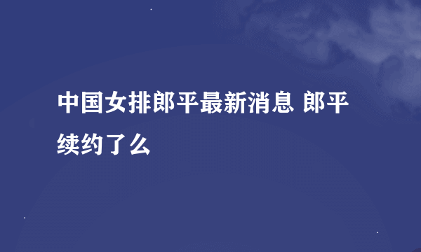 中国女排郎平最新消息 郎平续约了么