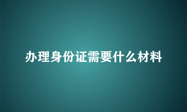 办理身份证需要什么材料