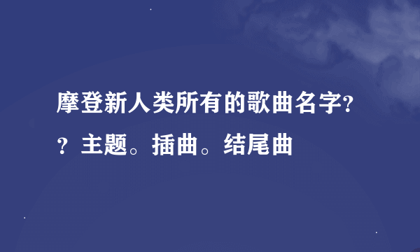 摩登新人类所有的歌曲名字？？主题。插曲。结尾曲