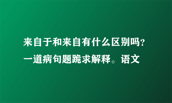 来自于和来自有什么区别吗？一道病句题跪求解释。语文