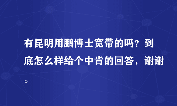 有昆明用鹏博士宽带的吗？到底怎么样给个中肯的回答，谢谢。