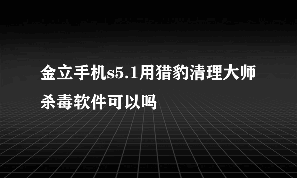 金立手机s5.1用猎豹清理大师杀毒软件可以吗