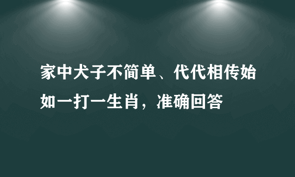 家中犬子不简单、代代相传始如一打一生肖，准确回答