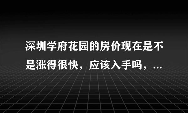 深圳学府花园的房价现在是不是涨得很快，应该入手吗，现在买贵不贵？还会不会降价？