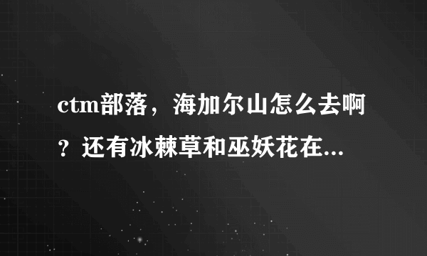 ctm部落，海加尔山怎么去啊？还有冰棘草和巫妖花在哪里采？最好能一起把怎么去这些东西一起说了