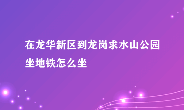 在龙华新区到龙岗求水山公园坐地铁怎么坐