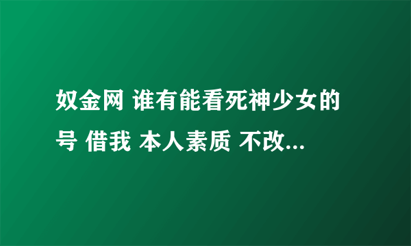 奴金网 谁有能看死神少女的号 借我 本人素质 不改密码 有的加QQ 369515105