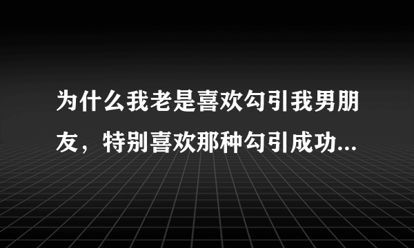 为什么我老是喜欢勾引我男朋友，特别喜欢那种勾引成功的感觉，这样好么？