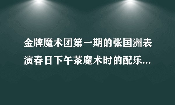 金牌魔术团第一期的张国洲表演春日下午茶魔术时的配乐叫什么，急