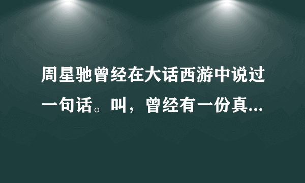 周星驰曾经在大话西游中说过一句话。叫，曾经有一份真挚的感情摆在我面前我没有珍惜。我只记得前面这句。