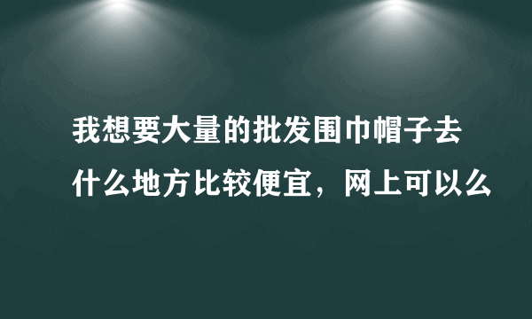 我想要大量的批发围巾帽子去什么地方比较便宜，网上可以么