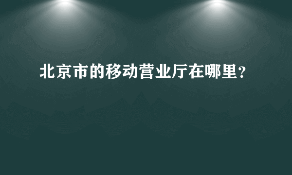 北京市的移动营业厅在哪里？