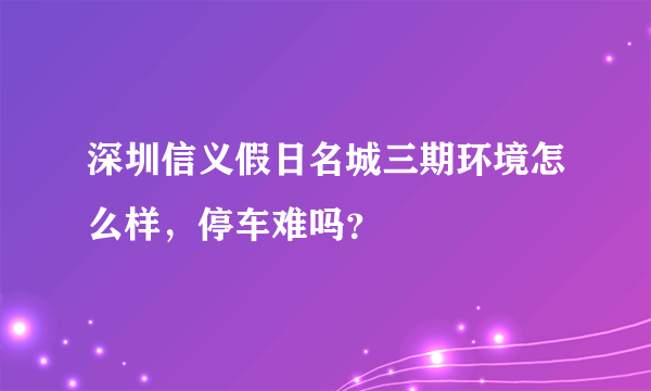 深圳信义假日名城三期环境怎么样，停车难吗？