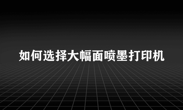 如何选择大幅面喷墨打印机