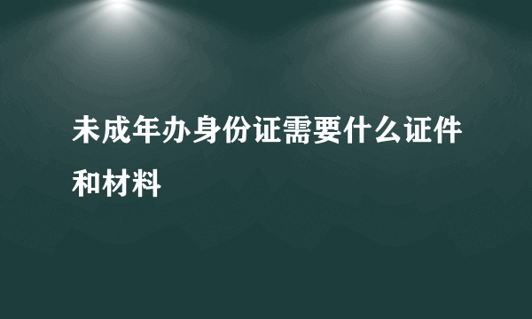 未成年办身份证需要什么证件和材料