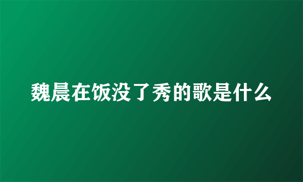 魏晨在饭没了秀的歌是什么