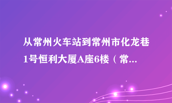 从常州火车站到常州市化龙巷1号恒利大厦A座6楼（常州市会计考试中心），怎么走，具体的公交路线。