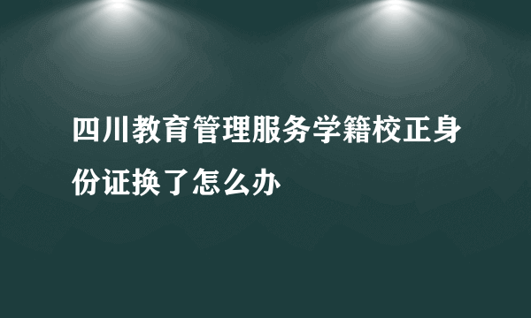 四川教育管理服务学籍校正身份证换了怎么办