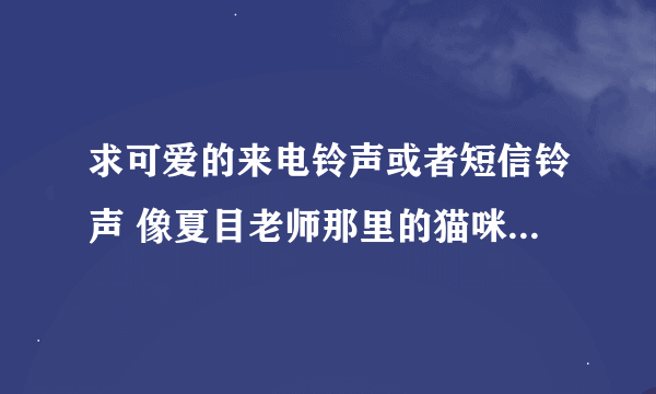 求可爱的来电铃声或者短信铃声 像夏目老师那里的猫咪老师各种铃声 猫咪铃声 皮卡丘之类的