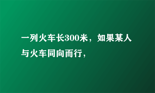 一列火车长300米，如果某人与火车同向而行，