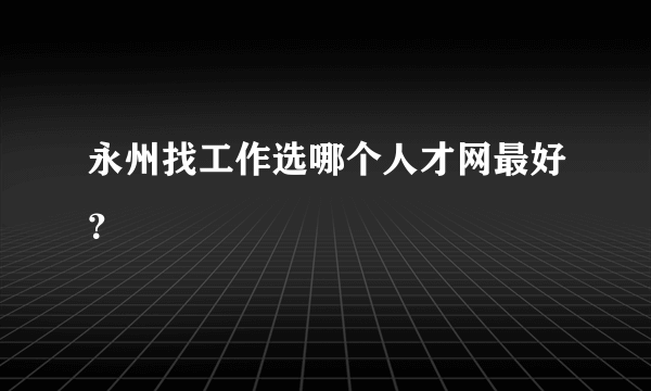 永州找工作选哪个人才网最好？