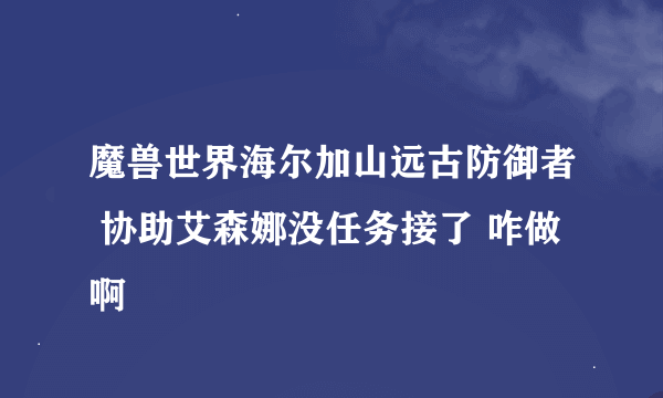 魔兽世界海尔加山远古防御者 协助艾森娜没任务接了 咋做啊