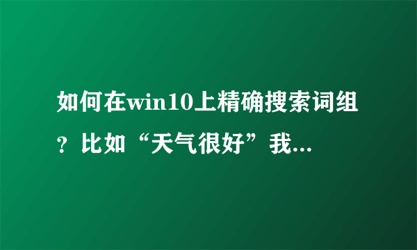 如何在win10上精确搜索词组？比如“天气很好”我不需要电脑把包含“天”、“气”、“很”、“好”的文件