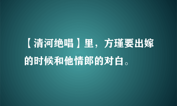 【清河绝唱】里，方瑾要出嫁的时候和他情郎的对白。